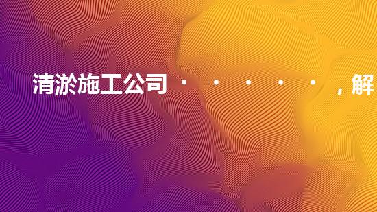 清淤施工公司，解決管道堵塞的終極秘密！